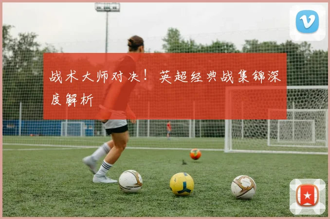 战术大师对决！英超经典战集锦深度解析