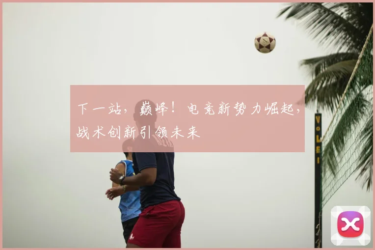 下一站，巅峰！电竞新势力崛起，战术创新引领未来
