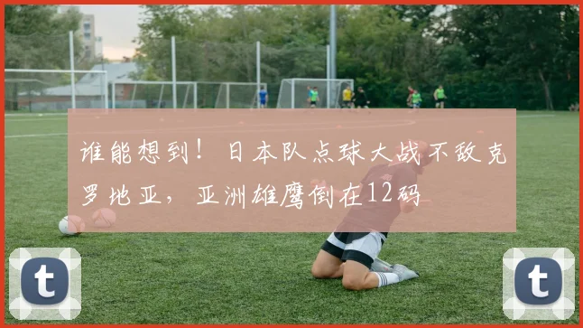 谁能想到！日本队点球大战不敌克罗地亚，亚洲雄鹰倒在12码