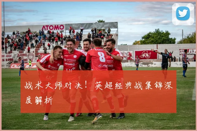 战术大师对决！英超经典战集锦深度解析
