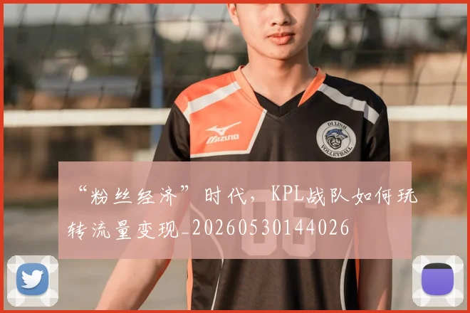 “粉丝经济”时代，KPL战队如何玩转流量变现_20260530144026
