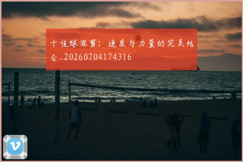十佳球混剪:速度与力量的完美结合_20260704174316