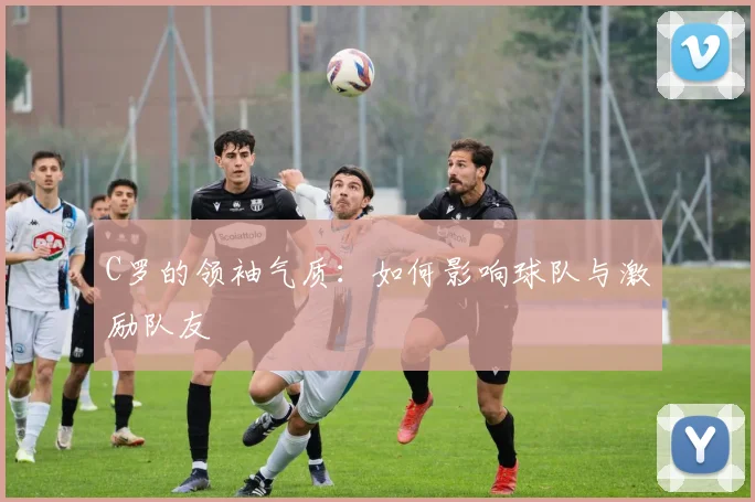 C罗的领袖气质:如何影响球队与激励队友