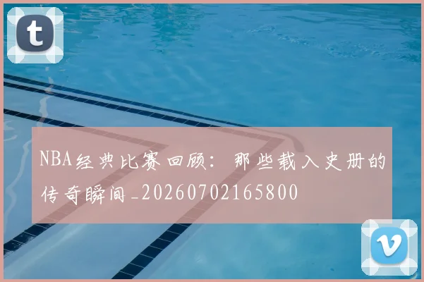 NBA经典比赛回顾：那些载入史册的传奇瞬间_20260702165800