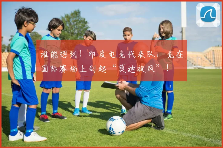 谁能想到！印度电竞代表队，竟在国际赛场上刮起“莫迪旋风”！