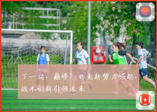 下一站，巅峰！电竞新势力崛起，战术创新引领未来
