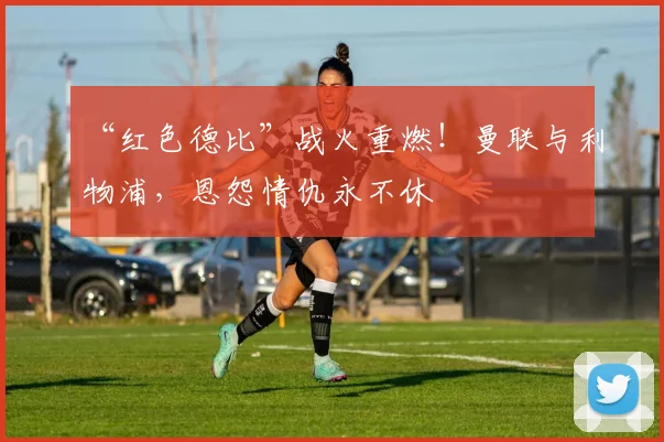 “红色德比”战火重燃！曼联与利物浦，恩怨情仇永不休
