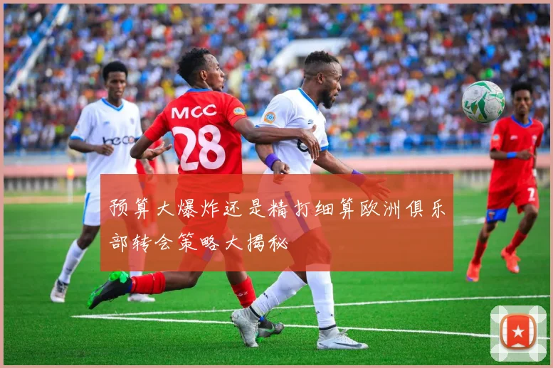 预算大爆炸还是精打细算欧洲俱乐部转会策略大揭秘